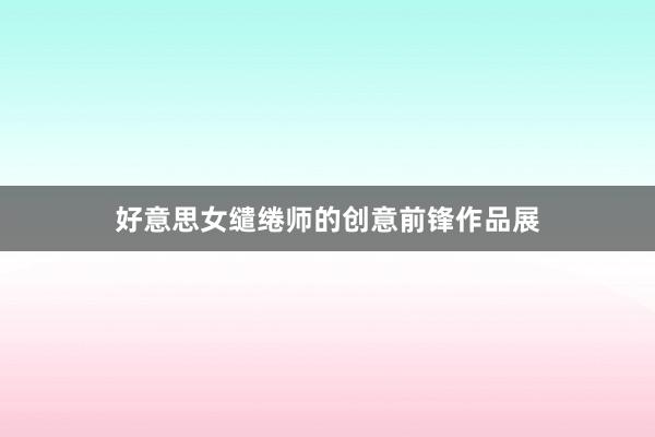 好意思女缱绻师的创意前锋作品展