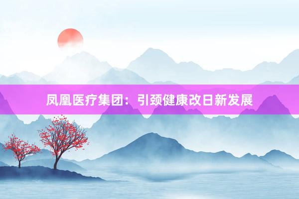 凤凰医疗集团：引颈健康改日新发展
